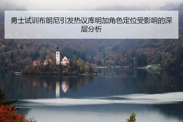 勇士试训布朗尼引发热议库明加角色定位受影响的深层分析
