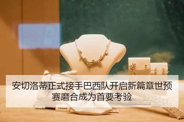 安切洛蒂正式接手巴西队开启新篇章世预赛磨合成为首要考验