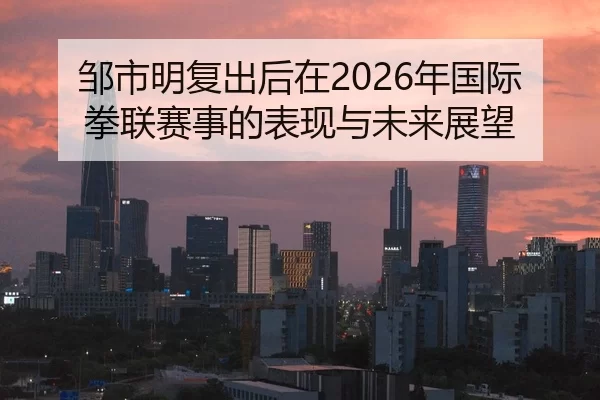 邹市明复出后在2026年国际拳联赛事的表现与未来展望
