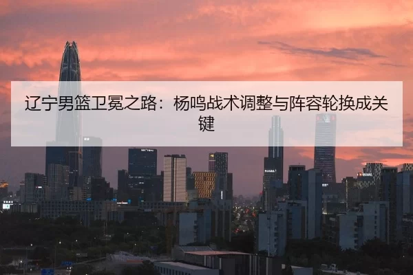 辽宁男篮卫冕之路：杨鸣战术调整与阵容轮换成关键