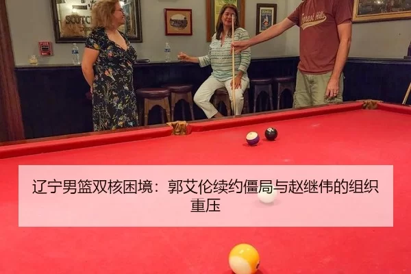 辽宁男篮双核困境：郭艾伦续约僵局与赵继伟的组织重压