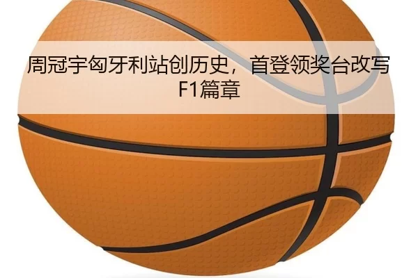 周冠宇匈牙利站创历史，首登领奖台改写F1篇章