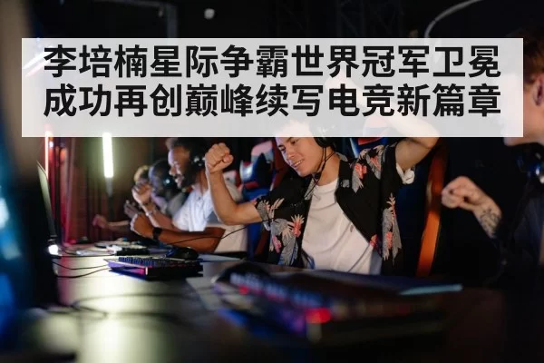 李培楠星际争霸世界冠军卫冕成功再创巅峰续写电竞新篇章
