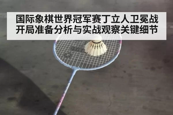 国际象棋世界冠军赛丁立人卫冕战开局准备分析与实战观察关键细节